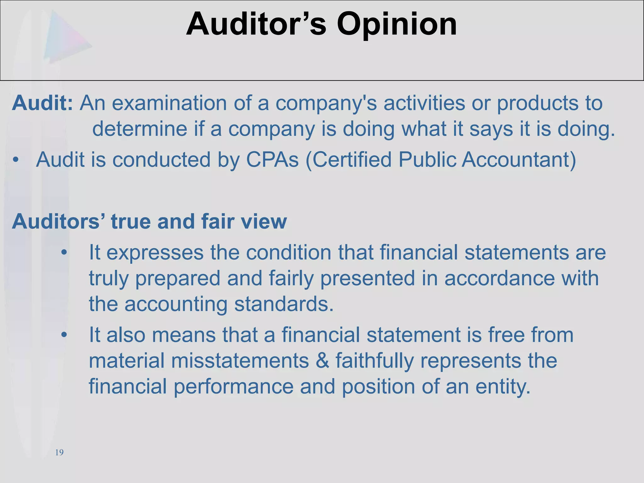 19
Auditor’s Opinion
Audit: An examination of a company's activities or products to
determine if a company is doing what it says it is doing.
• Audit is conducted by CPAs (Certified Public Accountant)
Auditors’ true and fair view
• It expresses the condition that financial statements are
truly prepared and fairly presented in accordance with
the accounting standards.
• It also means that a financial statement is free from
material misstatements & faithfully represents the
financial performance and position of an entity.
 