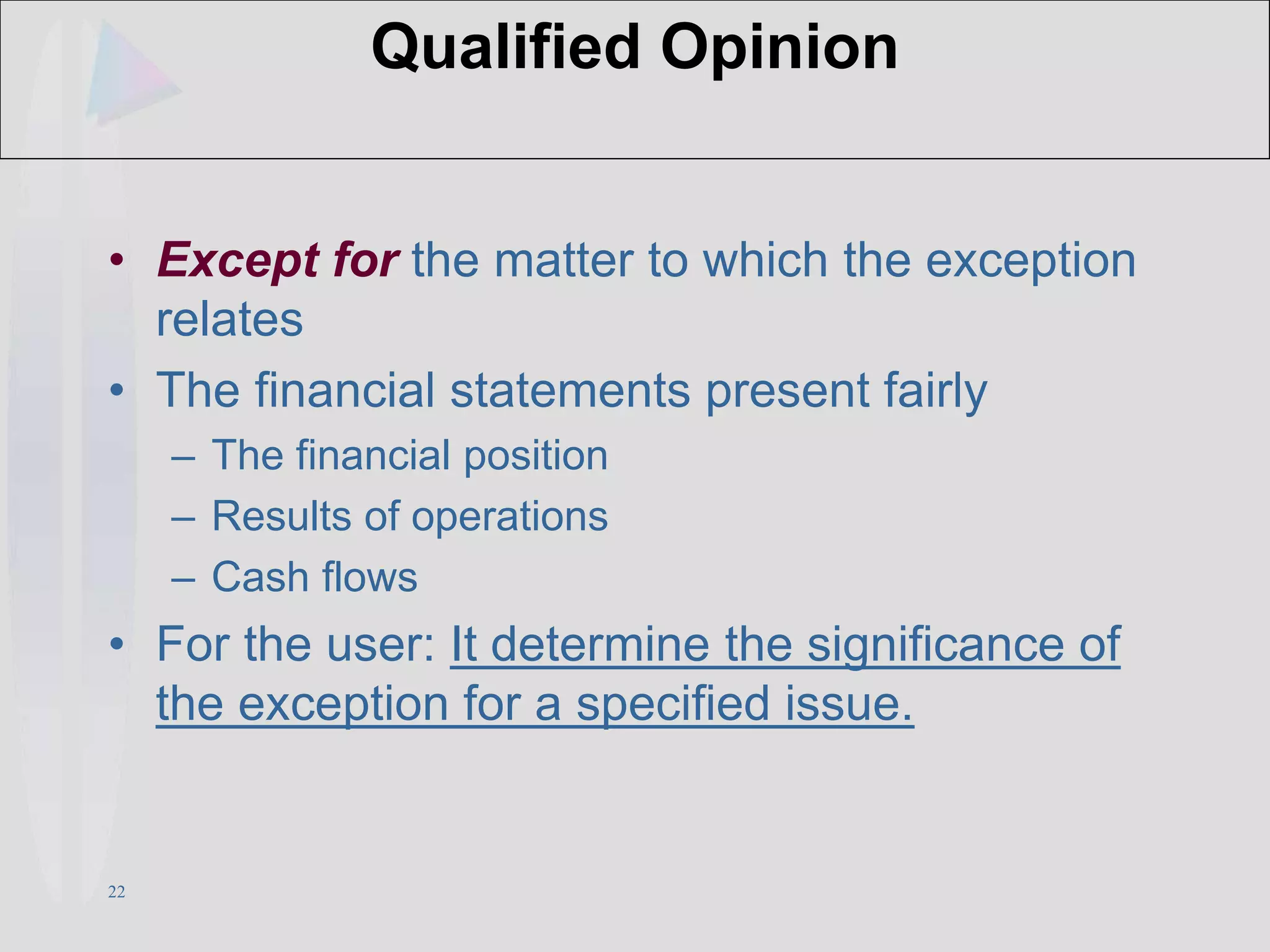 22
Qualified Opinion
• Except for the matter to which the exception
relates
• The financial statements present fairly
– The financial position
– Results of operations
– Cash flows
• For the user: It determine the significance of
the exception for a specified issue.
 
