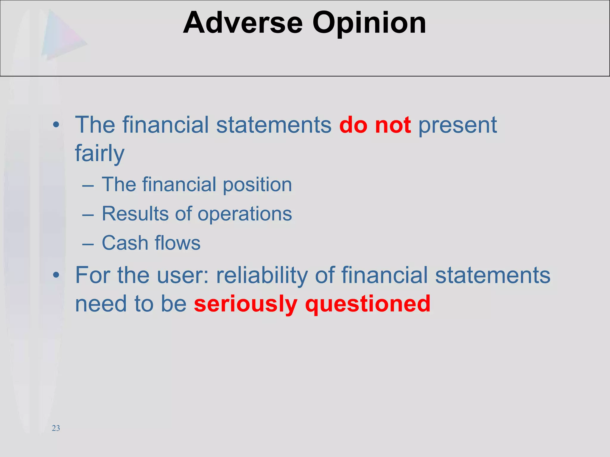 23
Adverse Opinion
• The financial statements do not present
fairly
– The financial position
– Results of operations
– Cash flows
• For the user: reliability of financial statements
need to be seriously questioned
 