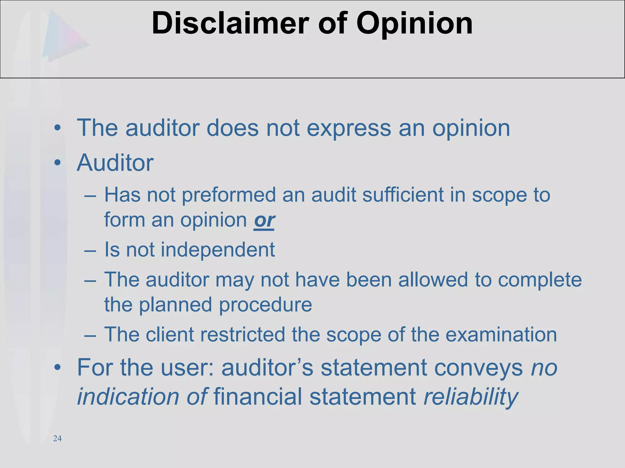 24
Disclaimer of Opinion
• The auditor does not express an opinion
• Auditor
– Has not preformed an audit sufficient in scope to
form an opinion or
– Is not independent
– The auditor may not have been allowed to complete
the planned procedure
– The client restricted the scope of the examination
• For the user: auditor’s statement conveys no
indication of financial statement reliability
 