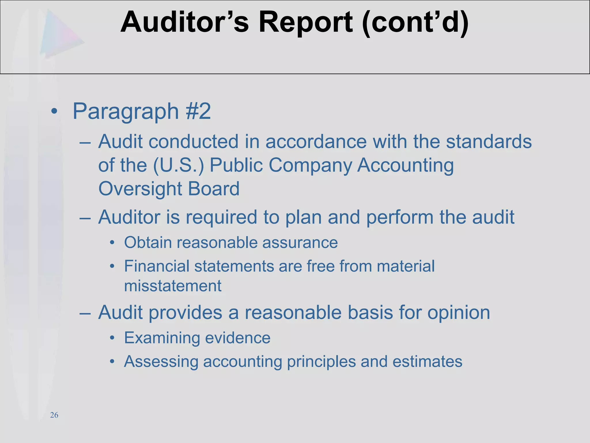 26
Auditor’s Report (cont’d)
• Paragraph #2
– Audit conducted in accordance with the standards
of the (U.S.) Public Company Accounting
Oversight Board
– Auditor is required to plan and perform the audit
• Obtain reasonable assurance
• Financial statements are free from material
misstatement
– Audit provides a reasonable basis for opinion
• Examining evidence
• Assessing accounting principles and estimates
 