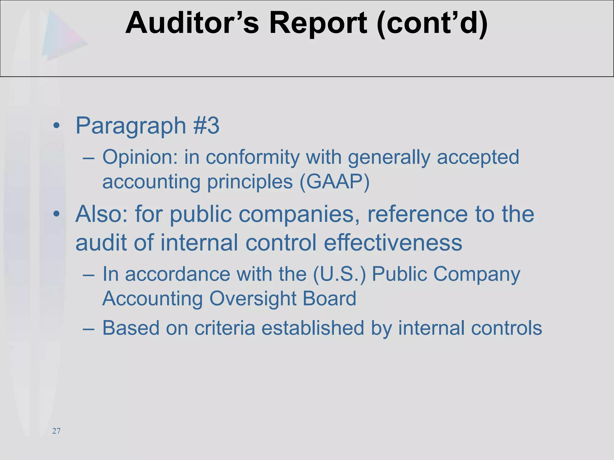 27
Auditor’s Report (cont’d)
• Paragraph #3
– Opinion: in conformity with generally accepted
accounting principles (GAAP)
• Also: for public companies, reference to the
audit of internal control effectiveness
– In accordance with the (U.S.) Public Company
Accounting Oversight Board
– Based on criteria established by internal controls
 