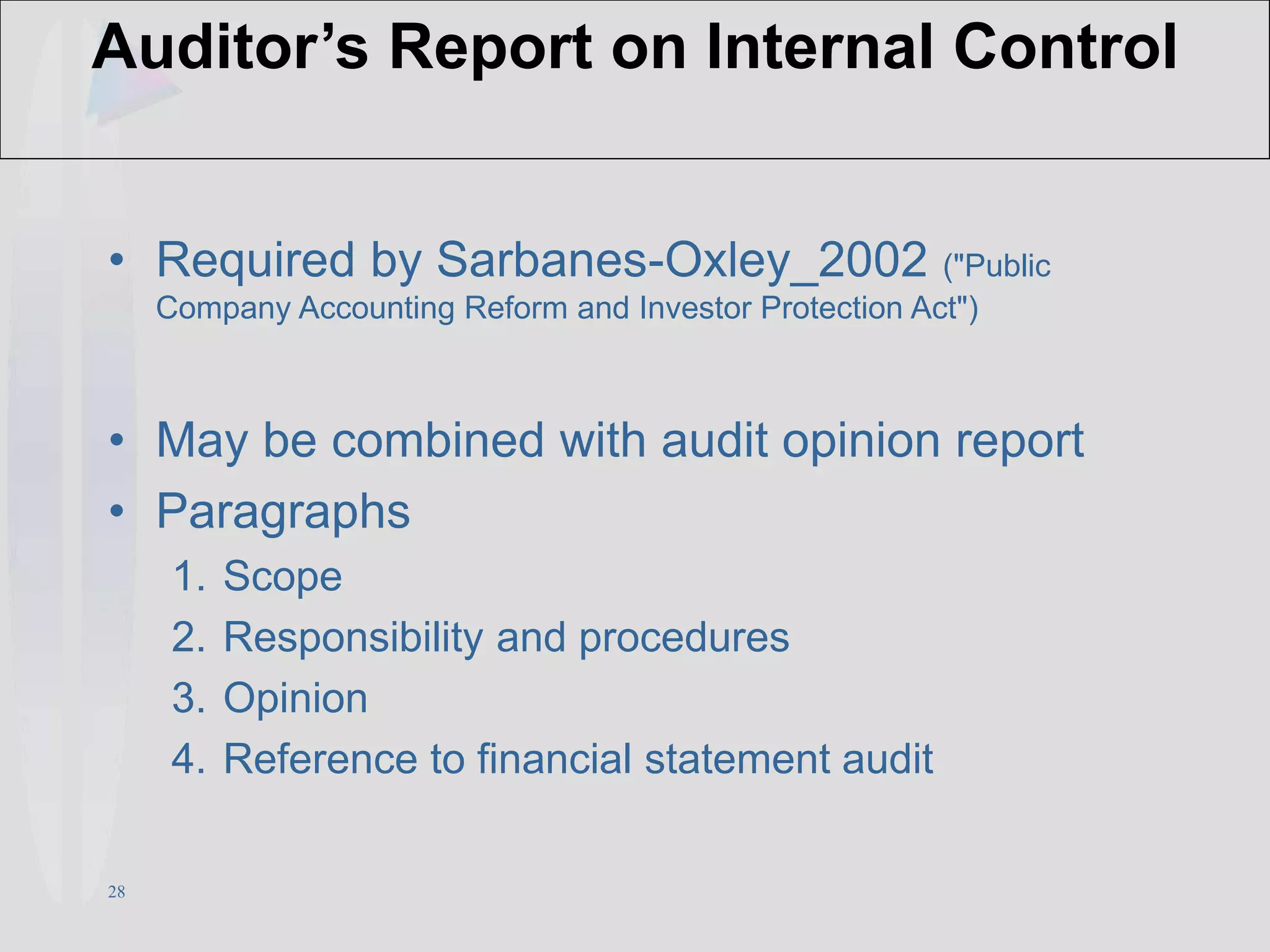 28
Auditor’s Report on Internal Control
• Required by Sarbanes-Oxley_2002 ("Public
Company Accounting Reform and Investor Protection Act")
• May be combined with audit opinion report
• Paragraphs
1. Scope
2. Responsibility and procedures
3. Opinion
4. Reference to financial statement audit
 