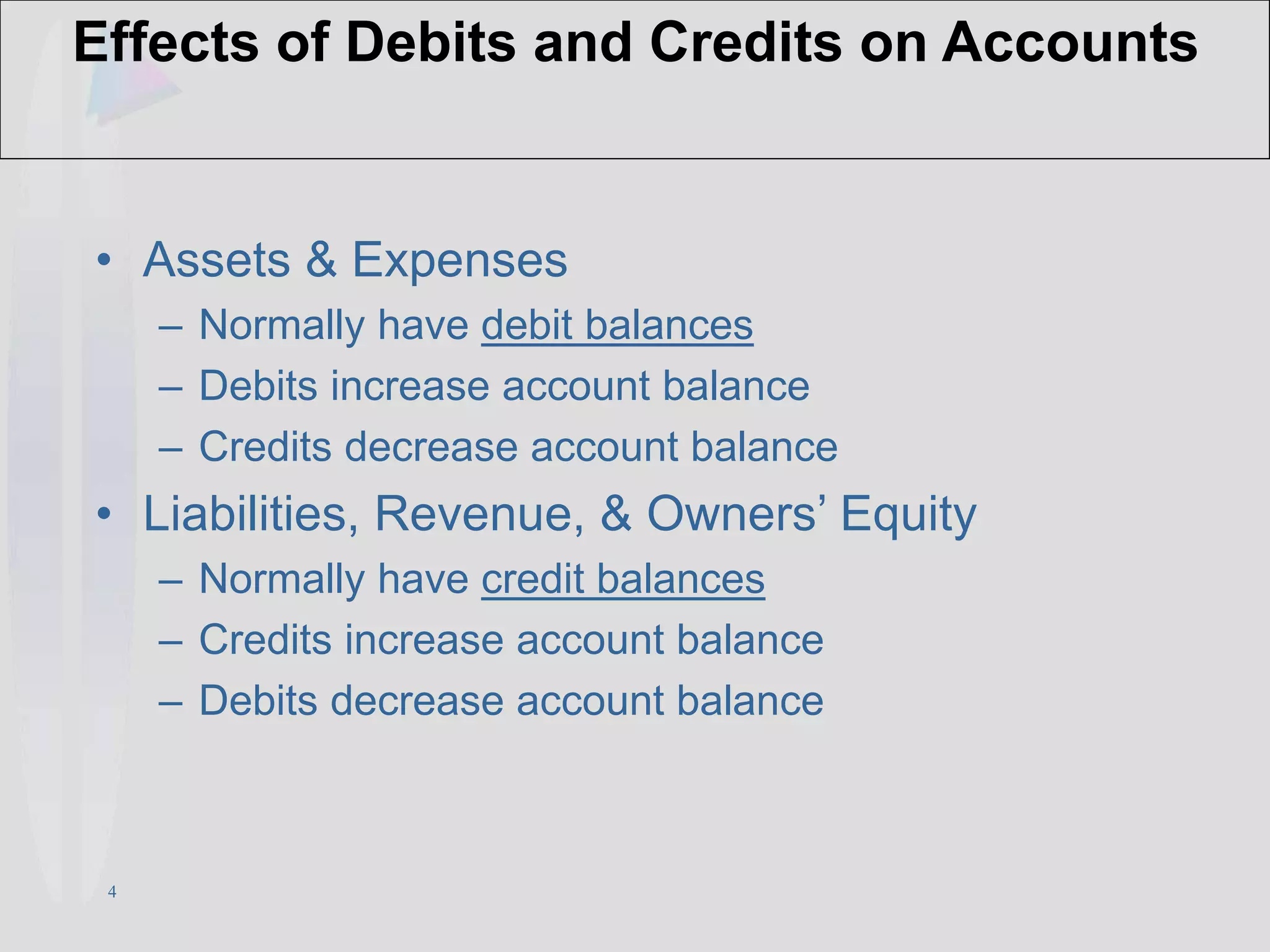 4
Effects of Debits and Credits on Accounts
• Assets & Expenses
– Normally have debit balances
– Debits increase account balance
– Credits decrease account balance
• Liabilities, Revenue, & Owners’ Equity
– Normally have credit balances
– Credits increase account balance
– Debits decrease account balance
 