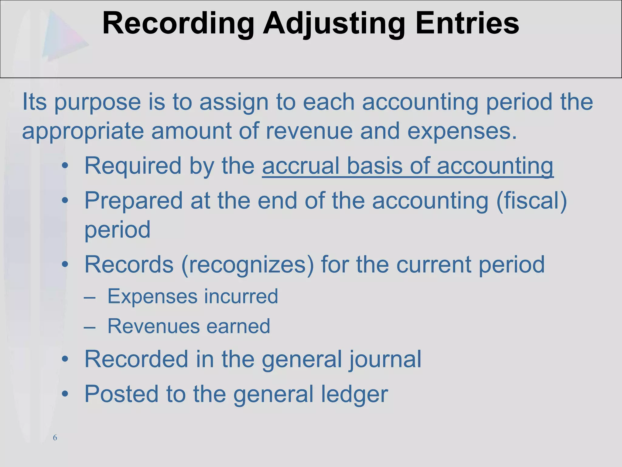 6
Recording Adjusting Entries
Its purpose is to assign to each accounting period the
appropriate amount of revenue and expenses.
• Required by the accrual basis of accounting
• Prepared at the end of the accounting (fiscal)
period
• Records (recognizes) for the current period
– Expenses incurred
– Revenues earned
• Recorded in the general journal
• Posted to the general ledger
 