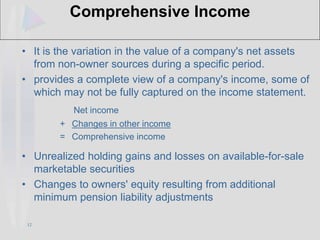 12
Comprehensive Income
• It is the variation in the value of a company's net assets
from non-owner sources during a specific period.
• provides a complete view of a company's income, some of
which may not be fully captured on the income statement.
Net income
+ Changes in other income
= Comprehensive income
• Unrealized holding gains and losses on available-for-sale
marketable securities
• Changes to owners' equity resulting from additional
minimum pension liability adjustments
 