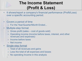 2
The Income Statement
(Profit & Loss)
• It shows/report a company's financial performance (Profit/Loss)
over a specific accounting period.
• Covers a period of time
– For the Year/Quarter/Month Ended...
• Multiple-step format
– Gross profit (sales – cost of goods sold)
– Operating income (income before taxes, interest, and other
revenues and expenses)
– Income before taxes
– Net income
• Single-step format
– Total of all revenues and gains
– Less the total of all expenses and losses
– No operating Income in this analysis
 