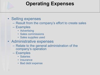 7
Operating Expenses
• Selling expenses
– Result from the company’s effort to create sales
– Examples
• Advertising
• Sales commissions
• Sales supplies used
• Administrative expenses
– Relate to the general administration of the
company’s operation
– Examples
• Salaries
• Insurance
• Bad debt expense
 