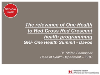 GRF - One
 GRF–One
  Health




                          The relevance of One Health
                           to Red Cross Red Crescent
                                  health programming
                        GRF One Health Summit - Davos

                                             Dr. Stefan Seebacher
                                Head of Health Department – IFRC


www.ifrc.org
Saving lives, changing minds.
 