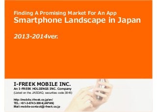 1

Finding A Promising Market For An App

Smartphone Landscape in Japan
2013-2014ver.

I-FREEK MOBILE INC.

An I-FREEK HOLDINGS INC. Company
(Listed on the JASDAQ, securities code:3845)
http://mobile.i-freek.co.jp/en/
TEL：+81-3-6743-3004(JAPAN)
：
Mail：mobile-contact@i-freek.co.jp
：
http://mobile.i-freek.co.jp/en/ ©I-FREEK MOBILE INC.

 