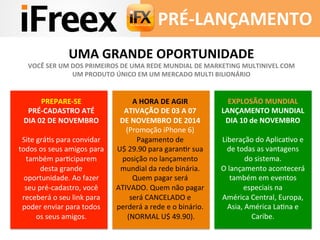PRÉ-­‐LANÇAMENTO	
  
PREPARE-­‐SE	
  
PRÉ-­‐CADASTRO	
  ATÉ	
  
DIA	
  02	
  DE	
  NOVEMBRO	
  
	
  
Site	
  gráAs	
  para	
  convidar	
  
todos	
  os	
  seus	
  amigos	
  para	
  
também	
  parAciparem	
  
desta	
  grande	
  
oportunidade.	
  Ao	
  fazer	
  
seu	
  pré-­‐cadastro,	
  você	
  
receberá	
  o	
  seu	
  link	
  para	
  
poder	
  enviar	
  para	
  todos	
  
os	
  seus	
  amigos.	
  
A	
  HORA	
  DE	
  AGIR	
  
ATIVAÇÃO	
  DE	
  03	
  A	
  07	
  
DE	
  NOVEMBRO	
  DE	
  2014	
  
(Promoção	
  iPhone	
  6)	
  
Pagamento	
  de	
  
U$	
  29.90	
  para	
  garanAr	
  sua	
  
posição	
  no	
  lançamento	
  
mundial	
  da	
  rede	
  binária.	
  
Quem	
  pagar	
  será	
  
ATIVADO.	
  Quem	
  não	
  pagar	
  
será	
  CANCELADO	
  e	
  
perderá	
  a	
  rede	
  e	
  o	
  binário.	
  
	
  (NORMAL	
  U$	
  49.90).	
  
	
  
EXPLOSÃO	
  MUNDIAL	
  
LANÇAMENTO	
  MUNDIAL	
  
DIA	
  10	
  de	
  NOVEMBRO	
  
	
  
Liberação	
  do	
  AplicaAvo	
  e	
  
de	
  todas	
  as	
  vantagens	
  
do	
  sistema.	
  
O	
  lançamento	
  acontecerá	
  
também	
  em	
  eventos	
  
especiais	
  na	
  
América	
  Central,	
  Europa,	
  
Asia,	
  América	
  LaAna	
  e	
  
Caribe.	
  
	
  
UMA	
  GRANDE	
  OPORTUNIDADE	
  
VOCÊ	
  SER	
  UM	
  DOS	
  PRIMEIROS	
  DE	
  UMA	
  REDE	
  MUNDIAL	
  DE	
  MARKETING	
  MULTINIVEL	
  COM	
  
UM	
  PRODUTO	
  ÚNICO	
  EM	
  UM	
  MERCADO	
  MULTI	
  BILIONÁRIO	
  
 
