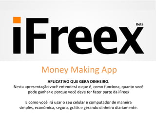 APLICATIVO	
  QUE	
  GERA	
  DINHEIRO.	
  
Nesta	
  apresentação	
  você	
  entenderá	
  o	
  que	
  é,	
  como	
  funciona,	
  quanto	
  você	
  
pode	
  ganhar	
  e	
  porque	
  você	
  deve	
  ter	
  fazer	
  parte	
  da	
  iFreex	
  
	
  
E	
  como	
  você	
  irá	
  usar	
  o	
  seu	
  celular	
  e	
  computador	
  de	
  maneira	
  
simples,	
  econômica,	
  segura,	
  gráAs	
  e	
  gerando	
  dinheiro	
  diariamente.	
  	
  
	
  
Beta	
  
Money	
  Making	
  App	
  
 