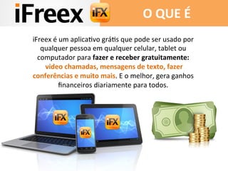 iFreex	
  é	
  um	
  aplicaAvo	
  gráAs	
  que	
  pode	
  ser	
  usado	
  por	
  
qualquer	
  pessoa	
  em	
  qualquer	
  celular,	
  tablet	
  ou	
  
computador	
  para	
  fazer	
  e	
  receber	
  gratuitamente:	
  
	
  video	
  chamadas,	
  mensagens	
  de	
  texto,	
  fazer	
  
conferências	
  e	
  muito	
  mais.	
  E	
  o	
  melhor,	
  gera	
  ganhos	
  
ﬁnanceiros	
  diariamente	
  para	
  todos.	
  
	
  
O	
  QUE	
  É	
  
 