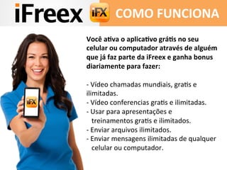 Você	
  aKva	
  o	
  aplicaKvo	
  gráKs	
  no	
  seu	
  
celular	
  ou	
  computador	
  através	
  de	
  alguém	
  
que	
  já	
  faz	
  parte	
  da	
  iFreex	
  e	
  ganha	
  bonus	
  
diariamente	
  para	
  fazer:	
  
	
  
-­‐	
  Vídeo	
  chamadas	
  mundiais,	
  graAs	
  e	
  
ilimitadas.	
  
-­‐	
  Vídeo	
  conferencias	
  graAs	
  e	
  ilimitadas.	
  
-­‐	
  Usar	
  para	
  apresentações	
  e	
  	
  
	
  	
  	
  treinamentos	
  graAs	
  e	
  ilimitados.	
  
-­‐	
  Enviar	
  arquivos	
  ilimitados.	
  
-­‐	
  Enviar	
  mensagens	
  ilimitadas	
  de	
  qualquer	
  	
  	
  	
  	
  
	
  	
  	
  celular	
  ou	
  computador.	
  
	
  	
  
	
  
COMO	
  FUNCIONA	
  
 