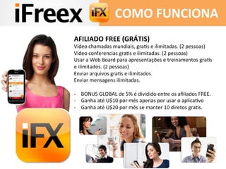 AFILIADO	
  FREE	
  (GRÁTIS)	
  
Vídeo	
  chamadas	
  mundiais,	
  graAs	
  e	
  ilimitadas.	
  (2	
  pessoas)	
  
Vídeo	
  conferencias	
  graAs	
  e	
  ilimitadas.	
  (2	
  pessoas)	
  
Usar	
  a	
  Web	
  Board	
  para	
  apresentações	
  e	
  treinamentos	
  graAs	
  
e	
  ilimitados.	
  (2	
  pessoas)	
  
Enviar	
  arquivos	
  graAs	
  e	
  ilimitados.	
  
Enviar	
  mensagens	
  ilimitadas.	
  
	
  	
  
-­‐  BONUS	
  GLOBAL	
  de	
  5%	
  é	
  dividido	
  entre	
  os	
  aﬁliados	
  FREE.	
  
-­‐  Ganha	
  até	
  U$10	
  por	
  mês	
  apenas	
  por	
  usar	
  o	
  aplicaAvo	
  
-­‐  Ganha	
  até	
  U$20	
  por	
  mês	
  se	
  manter	
  10	
  diretos	
  graAs.	
  
	
  	
  
	
  
COMO	
  FUNCIONA	
  
 