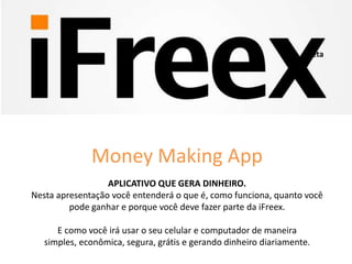 APLICATIVO QUE GERA DINHEIRO.
Nesta apresentação você entenderá o que é, como funciona, quanto você
pode ganhar e porque você deve fazer parte da iFreex.
E como você irá usar o seu celular e computador de maneira
simples, econômica, segura, grátis e gerando dinheiro diariamente.
Beta
Money Making App
 