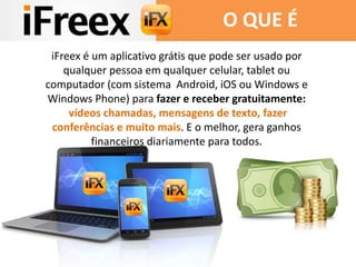iFreex é um aplicativo grátis que pode ser usado por
qualquer pessoa em qualquer celular, tablet ou
computador (com sistema Android, iOS ou Windows e
Windows Phone) para fazer e receber gratuitamente:
vídeos chamadas, mensagens de texto, fazer
conferências e muito mais. E o melhor, gera ganhos
financeiros diariamente para todos.
O QUE É
 