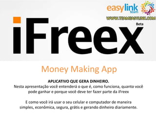 Money Making App 
APLICATIVO QUE GERA DINHEIRO. 
Beta 
Nesta apresentação você entenderá o que é, como funciona, quanto você 
pode ganhar e porque você deve ter fazer parte da iFreex 
E como você irá usar o seu celular e computador de maneira 
simples, econômica, segura, grátis e gerando dinheiro diariamente. 
 