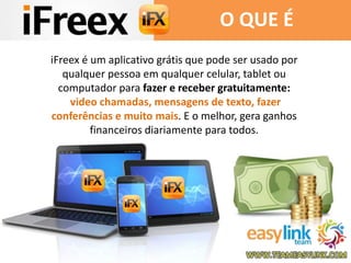 O QUE É 
iFreex é um aplicativo grátis que pode ser usado por 
qualquer pessoa em qualquer celular, tablet ou 
computador para fazer e receber gratuitamente: 
video chamadas, mensagens de texto, fazer 
conferências e muito mais. E o melhor, gera ganhos 
financeiros diariamente para todos. 
 