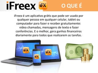 O 
QUE 
É 
iFreex 
é 
um 
aplicaDvo 
gráDs 
que 
pode 
ser 
usado 
por 
qualquer 
pessoa 
em 
qualquer 
celular, 
tablet 
ou 
computador 
para 
fazer 
e 
receber 
gratuitamente: 
video 
chamadas, 
mensagens 
de 
texto 
e 
fazer 
conferências. 
E 
o 
melhor, 
gera 
ganhos 
financeiros 
diariamente 
para 
todos 
que 
realizarem 
as 
tarefas. 
 