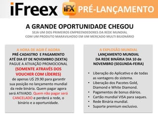 PRÉ-­‐LANÇAMENTO 
A 
GRANDE 
OPORTUNIDADE 
CHEGOU 
SEJA 
UM 
DOS 
PRIMEIROS 
EMPREENDEDORES 
DA 
REDE 
MUNDIAL 
COM 
UM 
PRODUTO 
MARAVILHOSO 
EM 
UM 
MERCADO 
MULTI 
BILIONÁRIO 
A 
HORA 
DE 
AGIR 
É 
AGORA 
PRÉ-­‐CADASTRO 
E 
PAGAMENTO 
ATÉ 
DIA 
07 
DE 
NOVEMBRO 
(SEXTA) 
PAGUE 
A 
ATIVAÇÃO 
PROMOCIONAL 
(SOMENTE 
ATRAVÉS 
DOS 
VOUCHER 
COM 
LÍDERES) 
de 
apenas 
U$ 
29.90 
para 
garanDr 
sua 
posição 
no 
lançamento 
mundial 
da 
rede 
binária. 
Quem 
pagar 
agora 
será 
ATIVADO. 
Quem 
não 
pagar 
será 
CANCELADO 
e 
perderá 
a 
rede, 
o 
binário 
e 
a 
oportunidade. 
A 
EXPLOSÃO 
MUNDIAL 
LANÇAMENTO 
MUNDIAL 
DA 
REDE 
BINÁRIA 
DIA 
10 
de 
NOVEMBRO 
(SEGUNDA-­‐FEIRA) 
• Liberação 
do 
AplicaDvo 
e 
de 
todas 
as 
vantagens 
do 
sistema. 
• Liberação 
dos 
Pacotes 
Gold, 
Diamond 
e 
White 
Diamond. 
• Pagamentos 
de 
bonus 
diários. 
• Cartão 
mundial 
VISA 
para 
saques. 
• Rede 
Binária 
mundial. 
• Suporte 
premium 
exclusivo. 
 