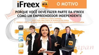 PORQUE VOCÊ DEVE FAZER PARTE DA iFREEX
COMO UM EMPREENDEDOR INDEPENDENTE
1. É SIMPLES E TODOS GANHAM
2. VOCÊ TERÁ UMA FONTE DE RENDA EXTRA DIÁRIA
3. PORQUE VOCÊ PODE AUMENTAR MUITO OS SEUS GANHOS ENSINANDO OUTROS A USAREM
O MOTIVO
 