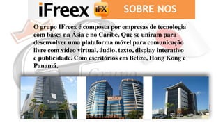 SOBRE NOS
O grupo IFreex é composta por empresas de tecnologia
com bases na Ásia e no Caribe. Que se uniram para
desenvolver uma plataforma móvel para comunicação
livre com vídeo virtual, áudio, texto, display interativo
e publicidade. Com escritórios em Belize, Hong Kong e
Panamá.
 