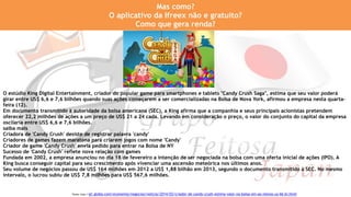 O estúdio King Digital Entertainment, criador do popular game para smartphones e tablets "Candy Crush Saga", estima que seu valor poderá
girar entre US$ 6,6 e 7,6 bilhões quando suas ações começarem a ser comercializadas na Bolsa de Nova York, afirmou a empresa nesta quarta-
feira (12).
Em documento transmitido à autoridade da bolsa americana (SEC), a King afirma que a companhia e seus principais acionistas pretendem
oferecer 22,2 milhões de ações a um preço de US$ 21 a 24 cada. Levando em consideração o preço, o valor do conjunto do capital da empresa
oscilaria entre US$ 6,6 e 7,6 bilhões.
saiba mais
Criadora de 'Candy Crush' desiste de registrar palavra 'candy'
Criadores de games fazem maratona para criarem jogos com nome 'Candy'
Criador de game 'Candy Crush' envia pedido para entrar na Bolsa de NY
Sucesso de 'Candy Crush' reflete nova relação com games
Fundada em 2002, a empresa anunciou no dia 18 de fevereiro a intenção de ser negociada na bolsa com uma oferta inicial de ações (IPO). A
King busca conseguir capital para seu crescimento após vivenciar uma ascensão meteórica nos últimos anos.
Seu volume de negócios passou de US$ 164 milhões em 2012 a US$ 1,88 bilhão em 2013, segundo o documento transmitido à SEC. No mesmo
intervalo, o lucrou subiu de US$ 7,8 milhões para US$ 567,6 milhões.
Mas como?
O aplicativo da Ifreex não e gratuito?
Como que gera renda?
Fonte: http://g1.globo.com/economia/negocios/noticia/2014/03/criador-de-candy-crush-estima-valor-na-bolsa-em-ao-menos-us-66-bi.html
 