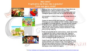 Mas como?
O aplicativo da Ifreex não e gratuito?
Como que gera renda?
Muito se falou na última semana sobre o Flappy Bird e do
quão lucrativo o game conseguiu ser para o seu
desenvolvedor. A verdade é que existem outros jogos que
conseguem ganhar muito mais do que US$ 50 mil por dia.
Um exemplo é o Clash of Clans, gratuito na App Store e na
Play Store.
O game foi desenvolvido pela Supercell, uma empresa
finlandesa que está avaliada em US$ 3 bilhões. Clash of Clans
é um jogo de estratégia gratuito, mas que permite compras
in-app para fazer upgrades e comprar itens que tornam o
jogo mais fácil ou divertido. O mesmo sistema existe no
Candy Crush, onde é possível comprar benefícios e vidas
para continuar jogando.
Todas as transações são de valores baixos, porém são muitos
os jogadores que fazem compras desse tipo. Segundo o
AppData é o segundo game mais rentável da App Store, a
empresa de pesquisa aponta que em um único dia Clash of
Clans consegue arrecadar US$ 654 mil.
Candy Crush é por enquanto o jogo mais rentável entre as
opções gratuitas com compras in-app. Outros games, como
Hay Day (que também pertence à Supercell), Puzzle &
Dragons e Farm Heroes possuem lucros absurdos todos os
dias graças a esse modelo de negócio.
Fonte:http://mobilexpert.com.br/apps/games/materias/7494/jogo-gratuito-clash-of-clans-lucra-us-654-mil-por-dia-em-vendas-in-app
 