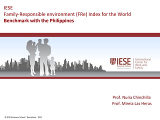 © IESE Business School - Barcelona - 2011 Page 1
IESE
Family-Responsible environment (FRe) Index for the World
Benchmark with the Philippines
Prof. Nuria Chinchilla
Prof. Mireia Las Heras
 