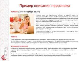 Пример описания персонажа
Наталья юрист по образованию, работает в крупной фирме по
специальности. Муж неплохо зарабатывает, и достаток семьи позволил
ей безболезненно уйти в декретный отпуск на достаточно длительный
срок. Сейчас отпуск подходит к концу, Наталья планирует вернуться к
активной работе и жизни деловой женщины.
Наталья привыкла выглядеть стильно, производить впечатление. Для ее
круга важны внешние атрибуты успешности, поэтому иногда семья
позволяет себе расходы сверх необходимого для жизни, но важные
для поддержания статуса.
Наталья много пользуется интернетом, совершает в нем покупки, умеет
искать нужную информацию.
Задача
Наташа (Санкт-Петербург, 28 лет)
Условия и опасения
После декретного отпуска и кормления у Наташи накопилось недовольство своей фигурой, усталость и стресс.
Хочется скорее «вернуться в форму», почувствовать себя снова красивой и молодой. Вернуть ощущение, что жизнь
полная радости и красоты с рождением ребенка не закончилась, что все еще только начинается.
Несмотря на приличный уровень доходов, фактор цены важен. Нужно маленькое чудо за приемлемые деньги и в
короткие сроки. Скорость и гарантия результата важны, если бы она могла ждать, она пошла бы заниматься
спортом.
На принятие решения активно влияет муж. Он скептически относится к медицинскому решению задачи, но готов
уступить из любви к жене. Однако, в чьи угодно руки он ее не отдаст, нужны рекомендации и гарантии.
 