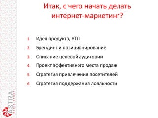 Итак, с чего начать делать
интернет-маркетинг?
1. Идея продукта, УТП
2. Брендинг и позиционирование
3. Описание целевой аудитории
4. Проект эффективного места продаж
5. Стратегия привлечения посетителей
6. Стратегия поддержания лояльности
 