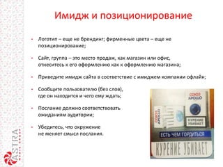 Имидж и позиционирование
• Логотип – еще не брендинг; фирменные цвета – еще не
позиционирование;
• Сайт, группа – это место продаж, как магазин или офис,
отнеситесь к его оформлению как к оформлению магазина;
• Приведите имидж сайта в соответствие с имиджем компании офлайн;
• Сообщите пользователю (без слов),
где он находится и чего ему ждать;
• Послание должно соответствовать
ожиданиям аудитории;
• Убедитесь, что окружение
не меняет смысл послания.
 