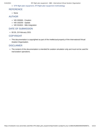 5/10/2021 IFR ﬂight plan equipment - IVAO - International Virtual Aviation Organisation
https://mediawiki.ivao.aero/index.php?title=IFR_ﬂight_plan_equipment&printable=yes&print_key=ec8b61fba86b646830fd6967b… 12/12
VFR flight plan equipment, IFR flight plan equipment methodology
REFERENCE
None
AUTHOR
VID 200696 - Creation
VID 150259 - Update
VID 531824 - Wiki Integration
DATE OF SUBMISSION
00:35, 23 February 2021
COPYRIGHT
This documentation is copyrighted as part of the intellectual property of the International Virtual
Aviation Organisation.
DISCLAIMER
The content of this documentation is intended for aviation simulation only and must not be used for
real aviation operations.
 