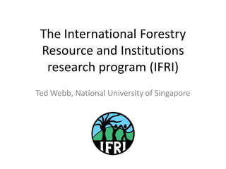 The International Forestry
 Resource and Institutions
  research program (IFRI)
Ted Webb, National University of Singapore
 