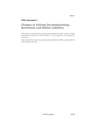 IFRIC Interpretation 1
Changes in Existing Decommissioning,
Restoration and Similar Liabilities
In May 2004 the International Accounting Standards Board issued IFRIC 1 Changes in Existing
Decommissioning, Restoration and Similar Liabilities. It was developed by the Interpretations
Committee.
Other Standards have made minor consequential amendments to IFRIC 1, including IFRS 16
Leases (issued January 2016).
IFRIC 1
஽ IFRS Foundation A1379
 