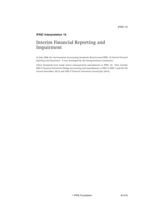IFRIC Interpretation 10
Interim Financial Reporting and
Impairment
In July 2006 the International Accounting Standards Board issued IFRIC 10 Interim Financial
Reporting and Impairment. It was developed by the Interpretations Committee.
Other Standards have made minor consequential amendments to IFRIC 10. They include
IFRS 9 Financial Instruments (Hedge Accounting and amendments to IFRS 9, IFRS 7 and IAS 39)
(issued November 2013) and IFRS 9 Financial Instruments (issued July 2014).
IFRIC 10
஽ IFRS Foundation A1419
 