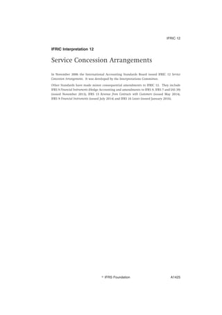 IFRIC Interpretation 12
Service Concession Arrangements
In November 2006 the International Accounting Standards Board issued IFRIC 12 Service
Concession Arrangements. It was developed by the Interpretations Committee.
Other Standards have made minor consequential amendments to IFRIC 12. They include
IFRS 9 Financial Instruments (Hedge Accounting and amendments to IFRS 9, IFRS 7 and IAS 39)
(issued November 2013), IFRS 15 Revenue from Contracts with Customers (issued May 2014),
IFRS 9 Financial Instruments (issued July 2014) and IFRS 16 Leases (issued January 2016).
IFRIC 12
஽ IFRS Foundation A1425
 