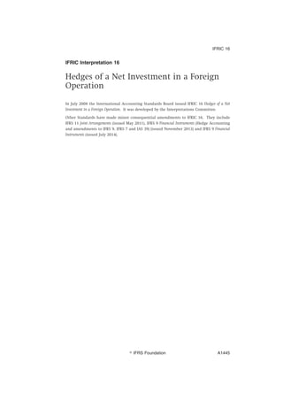 IFRIC Interpretation 16
Hedges of a Net Investment in a Foreign
Operation
In July 2008 the International Accounting Standards Board issued IFRIC 16 Hedges of a Net
Investment in a Foreign Operation. It was developed by the Interpretations Committee.
Other Standards have made minor consequential amendments to IFRIC 16. They include
IFRS 11 Joint Arrangements (issued May 2011), IFRS 9 Financial Instruments (Hedge Accounting
and amendments to IFRS 9, IFRS 7 and IAS 39) (issued November 2013) and IFRS 9 Financial
Instruments (issued July 2014).
IFRIC 16
஽ IFRS Foundation A1445
 