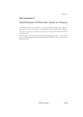 IFRIC Interpretation 17
Distributions of Non-cash Assets to Owners
In November 2008 the International Accounting Standards Board issued IFRIC 17
Distributions of Non-cash Assets to Owners. It was developed by the Interpretations Committee.
The Basis for Conclusions on IFRIC 17 was amended to reflect IFRS 9 Financial Instruments
(issued July 2014).
Other Standards have made minor consequential amendments to IFRIC 17. They include
IFRS 10 Consolidated Financial Statements (issued May 2011) and IFRS 13 Fair Value Measurement
(issued May 2011).
IFRIC 17
஽ IFRS Foundation A1459
 