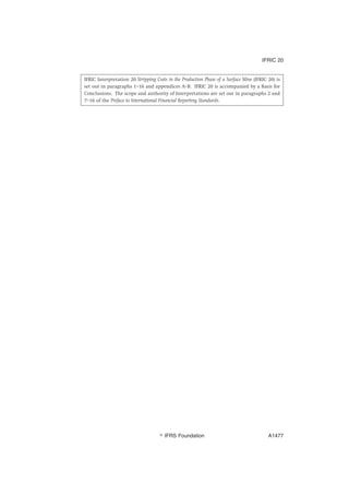 IFRIC Interpretation 20 Stripping Costs in the Production Phase of a Surface Mine (IFRIC 20) is
set out in paragraphs 1–16 and appendices A–B. IFRIC 20 is accompanied by a Basis for
Conclusions. The scope and authority of Interpretations are set out in paragraphs 2 and
7–16 of the Preface to International Financial Reporting Standards.
IFRIC 20
஽ IFRS Foundation A1477
 