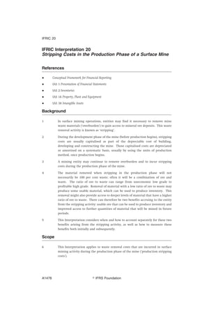 IFRIC Interpretation 20
Stripping Costs in the Production Phase of a Surface Mine
References
● Conceptual Framework for Financial Reporting
● IAS 1 Presentation of Financial Statements
● IAS 2 Inventories
● IAS 16 Property, Plant and Equipment
● IAS 38 Intangible Assets
Background
1 In surface mining operations, entities may find it necessary to remove mine
waste materials (‘overburden’) to gain access to mineral ore deposits. This waste
removal activity is known as ‘stripping’.
2 During the development phase of the mine (before production begins), stripping
costs are usually capitalised as part of the depreciable cost of building,
developing and constructing the mine. Those capitalised costs are depreciated
or amortised on a systematic basis, usually by using the units of production
method, once production begins.
3 A mining entity may continue to remove overburden and to incur stripping
costs during the production phase of the mine.
4 The material removed when stripping in the production phase will not
necessarily be 100 per cent waste; often it will be a combination of ore and
waste. The ratio of ore to waste can range from uneconomic low grade to
profitable high grade. Removal of material with a low ratio of ore to waste may
produce some usable material, which can be used to produce inventory. This
removal might also provide access to deeper levels of material that have a higher
ratio of ore to waste. There can therefore be two benefits accruing to the entity
from the stripping activity: usable ore that can be used to produce inventory and
improved access to further quantities of material that will be mined in future
periods.
5 This Interpretation considers when and how to account separately for these two
benefits arising from the stripping activity, as well as how to measure these
benefits both initially and subsequently.
Scope
6 This Interpretation applies to waste removal costs that are incurred in surface
mining activity during the production phase of the mine (‘production stripping
costs’).
IFRIC 20
஽ IFRS FoundationA1478
 