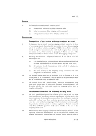 Issues
7 This Interpretation addresses the following issues:
(a) recognition of production stripping costs as an asset;
(b) initial measurement of the stripping activity asset; and
(c) subsequent measurement of the stripping activity asset.
Consensus
Recognition of production stripping costs as an asset
8 To the extent that the benefit from the stripping activity is realised in the form
of inventory produced, the entity shall account for the costs of that stripping
activity in accordance with the principles of IAS 2 Inventories. To the extent the
benefit is improved access to ore, the entity shall recognise these costs as a
non-current asset, if the criteria in paragraph 9 below are met. This
Interpretation refers to the non-current asset as the ‘stripping activity asset’.
9 An entity shall recognise a stripping activity asset if, and only if, all of the
following are met:
(a) it is probable that the future economic benefit (improved access to the
ore body) associated with the stripping activity will flow to the entity;
(b) the entity can identify the component of the ore body for which access
has been improved; and
(c) the costs relating to the stripping activity associated with that
component can be measured reliably.
10 The stripping activity asset shall be accounted for as an addition to, or as an
enhancement of, an existing asset. In other words, the stripping activity asset
will be accounted for as part of an existing asset.
11 The stripping activity asset’s classification as a tangible or intangible asset is the
same as the existing asset. In other words, the nature of this existing asset will
determine whether the entity shall classify the stripping activity asset as
tangible or intangible.
Initial measurement of the stripping activity asset
12 The entity shall initially measure the stripping activity asset at cost, this being
the accumulation of costs directly incurred to perform the stripping activity that
improves access to the identified component of ore, plus an allocation of directly
attributable overhead costs. Some incidental operations may take place at the
same time as the production stripping activity, but which are not necessary for
the production stripping activity to continue as planned. The costs associated
with these incidental operations shall not be included in the cost of the
stripping activity asset.
13 When the costs of the stripping activity asset and the inventory produced are not
separately identifiable, the entity shall allocate the production stripping costs
between the inventory produced and the stripping activity asset by using an
IFRIC 20
஽ IFRS Foundation A1479
 