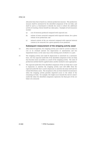 allocation basis that is based on a relevant production measure. This production
measure shall be calculated for the identified component of the ore body, and
shall be used as a benchmark to identify the extent to which the additional
activity of creating a future benefit has taken place. Examples of such measures
include:
(a) cost of inventory produced compared with expected cost;
(b) volume of waste extracted compared with expected volume, for a given
volume of ore production; and
(c) mineral content of the ore extracted compared with expected mineral
content to be extracted, for a given quantity of ore produced.
Subsequent measurement of the stripping activity asset
14 After initial recognition, the stripping activity asset shall be carried at either its
cost or its revalued amount less depreciation or amortisation and less
impairment losses, in the same way as the existing asset of which it is a part.
15 The stripping activity asset shall be depreciated or amortised on a systematic
basis, over the expected useful life of the identified component of the ore body
that becomes more accessible as a result of the stripping activity. The units of
production method shall be applied unless another method is more appropriate.
16 The expected useful life of the identified component of the ore body that is used
to depreciate or amortise the stripping activity asset will differ from the
expected useful life that is used to depreciate or amortise the mine itself and the
related life-of-mine assets. The exception to this are those limited circumstances
when the stripping activity provides improved access to the whole of the
remaining ore body. For example, this might occur towards the end of a mine’s
useful life when the identified component represents the final part of the ore
body to be extracted.
IFRIC 20
஽ IFRS FoundationA1480
 