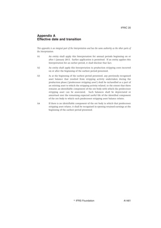 Appendix A
Effective date and transition
This appendix is an integral part of the Interpretation and has the same authority as the other parts of
the Interpretation.
A1 An entity shall apply this Interpretation for annual periods beginning on or
after 1 January 2013. Earlier application is permitted. If an entity applies this
Interpretation for an earlier period, it shall disclose that fact.
A2 An entity shall apply this Interpretation to production stripping costs incurred
on or after the beginning of the earliest period presented.
A3 As at the beginning of the earliest period presented, any previously recognised
asset balance that resulted from stripping activity undertaken during the
production phase (‘predecessor stripping asset’) shall be reclassified as a part of
an existing asset to which the stripping activity related, to the extent that there
remains an identifiable component of the ore body with which the predecessor
stripping asset can be associated. Such balances shall be depreciated or
amortised over the remaining expected useful life of the identified component
of the ore body to which each predecessor stripping asset balance relates.
A4 If there is no identifiable component of the ore body to which that predecessor
stripping asset relates, it shall be recognised in opening retained earnings at the
beginning of the earliest period presented.
IFRIC 20
஽ IFRS Foundation A1481
 