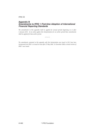 Appendix B
Amendments to IFRS 1 First-time Adoption of International
Financial Reporting Standards
The amendments in this appendix shall be applied for annual periods beginning on or after
1 January 2013. If an entity applies this Interpretation for an earlier period these amendments
shall be applied for that earlier period.
* * * * *
The amendments contained in this appendix with this Interpretation was issued in 2011 have been
incorporated into IFRS 1 as issued on and after 27 May 2004. In November 2008 a revised version of
IFRS 1 was issued.
IFRIC 20
஽ IFRS FoundationA1482
 