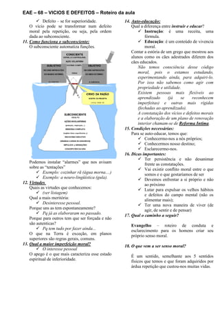 EAE – 68 – VICIOS E DEFEITOS – Roteiro da aula
Defeito – se for superioridade.
O vício pode se transformar num defeito
moral pela repetição, ou seja, pela ordem
dada ao subconsciente.
11. Como funciona o subconsciente:
O subconsciente automatiza funções.
Podemos instalar “alarmes” que nos avisam
sobre as “tentações”
Exemplo: cozinhar rã (água morna....)
Exemplo: a neuro-lingüística (gula).
12. Virtudes
Quais as virtudes que conhecemos:
(ver listagem)
Qual a mais meritória:
Desinteresse pessoal.
Porque uns as tem espontaneamente?
Pq já as elaboraram no passado.
Porque para outros tem que ser forçada e não
são autenticas?
Pq tem tudo por fazer ainda...
O que na Terra é exceção, em planos
superiores são regras gerais, comuns.
13. Qual a maior imperfeição moral?
O interesse pessoal
O apego é o que mais caracteriza esse estado
espiritual de inferioridade.
14. Auto-educação:
Qual a diferença entre instruir e educar?
Instrução: é uma receita, uma
fórmula.
Educação: é um conteúdo de vivencia
moral.
Contar a estória de um grego que mostrou aos
alunos como os cães adestrados diferem dos
cães educados.
Não temos consciência desse código
moral, pois o estamos estudando,
experimentando ainda, para adquiri-lo.
Por isso não sabemos como agir com
propriedade e utilidade.
Existem pessoas mais flexíveis ao
aprendizado (já se reconhecem
imperfeitas) e outras mais rígidas
(fechadas ao aprendizado).
A constatação dos vícios e defeitos morais
e a elaboração de um plano de renovação
interior chamam-se de Reforma Intima.
15. Condições necessárias:
Para se auto-educar, temos que:
Conhecermo-nos a nós próprios;
Conhecermos nosso destino;
Esclarecermo-nos.
16. Dicas importantes:
Ter persistência e não desanimar
frente as constatações.
Vai existir conflito moral entre o que
somos e o que gostaríamos de ser
Devemos enfrentar a si próprio e não
ao próximo
Lutar para expulsar os velhos hábitos
e defeitos do campo mental (não os
alimentar mais);
Ter uma nova maneira de viver (de
agir, de sentir e de pensar)
17. Qual o caminho a seguir?
Evangelho – roteiro de conduta e
esclarecimento para os homens criar seu
próprio senso moral.
18. O que vem a ser senso moral?
É um sentido, semelhante aos 5 sentidos
físicos que temos e que foram adquiridos por
árdua repetição que custou-nos muitas vidas.
 