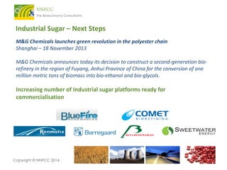 Industrial Sugar – Next Steps
M&G Chemicals launches green revolution in the polyester chain
Shanghai – 18 November 2013
M&G Chemicals announces today its decision to construct a second-generation biorefinery in the region of Fuyang, Anhui Province of China for the conversion of one
million metric tons of biomass into bio-ethanol and bio-glycols.

Increasing number of Industrial sugar platforms ready for
commercialisation

Copyright © NNFCC 2014.

 