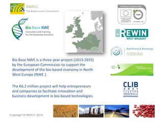 Bio Base NWE is a three-year project (2013-2015)
by the European Commission to support the
development of the bio-based economy in North
West Europe (NWE ).
The €6.2 million project will help entrepreneurs
and companies to facilitate innovation and
business development in bio-based technologies.

Copyright © NNFCC 2014.

 