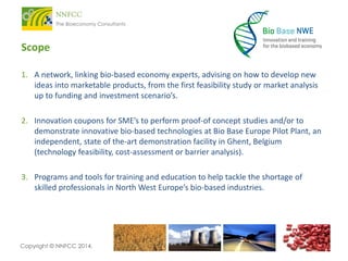 Scope
1. A network, linking bio-based economy experts, advising on how to develop new
ideas into marketable products, from the first feasibility study or market analysis
up to funding and investment scenario’s.
2. Innovation coupons for SME’s to perform proof-of concept studies and/or to
demonstrate innovative bio-based technologies at Bio Base Europe Pilot Plant, an
independent, state of the-art demonstration facility in Ghent, Belgium
(technology feasibility, cost-assessment or barrier analysis).
3. Programs and tools for training and education to help tackle the shortage of
skilled professionals in North West Europe’s bio-based industries.

Copyright © NNFCC 2014.

 